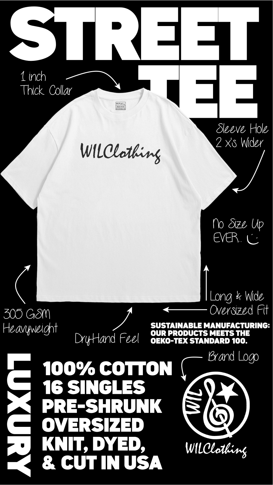 STREET 1 inch Thick Collar Sleeve Hole 2 x's Wider WILClothing no Size Up EVER. L Long'& Wide 300 GSM Oversized Fit Heavyweight SUSTAINABLE MANUFACTURING: OUR PRODUCTS MEETS THE OEKO-TEX STANDARD 100. LUXURY Brand Logo 100% COTTON 16 SINGLES PRE-SHRUNK OVE